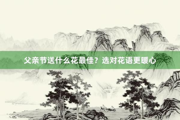父亲节送什么花最佳？选对花语更暖心